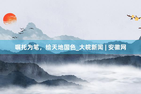 嘱托为笔，绘天地国色_大皖新闻 | 安徽网