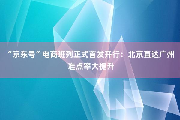 “京东号”电商班列正式首发开行：北京直达广州 准点率大提升