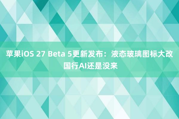 苹果iOS 27 Beta 5更新发布：液态玻璃图标大改 国行AI还是没来