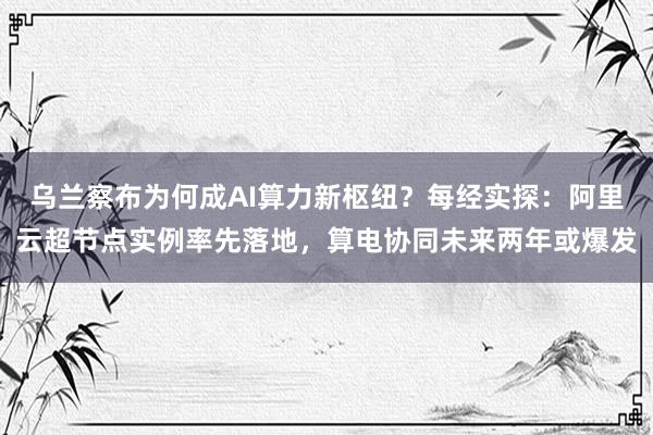 乌兰察布为何成AI算力新枢纽？每经实探：阿里云超节点实例率先落地，算电协同未来两年或爆发