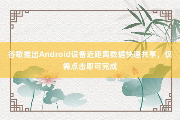 谷歌推出Android设备近距离数据快速共享，仅需点击即可完成