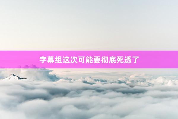 字幕组这次可能要彻底死透了