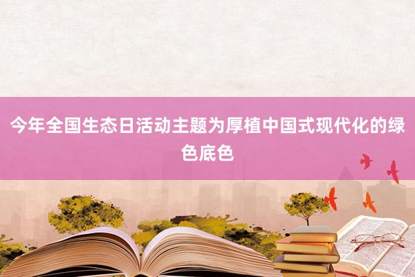 今年全国生态日活动主题为厚植中国式现代化的绿色底色