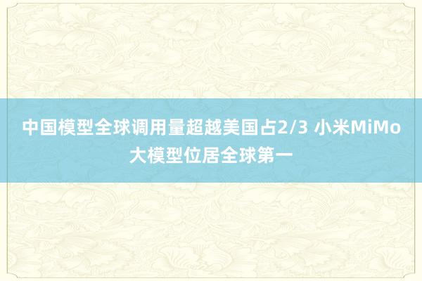 中国模型全球调用量超越美国占2/3 小米MiMo大模型位居全球第一