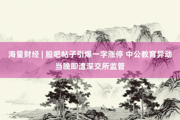 海量财经 | 股吧帖子引爆一字涨停 中公教育异动当晚即遭深交所监管