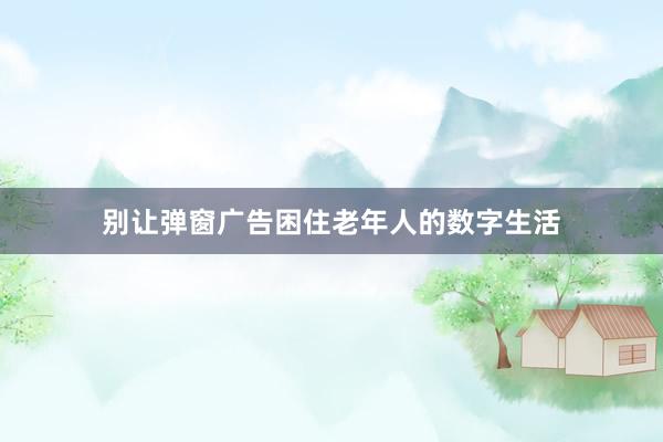 别让弹窗广告困住老年人的数字生活