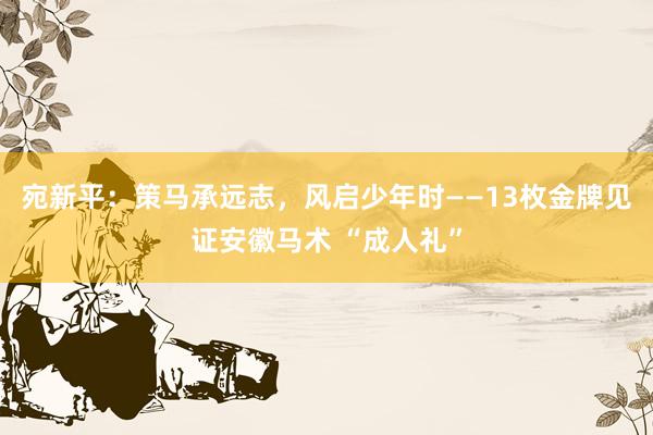 宛新平：策马承远志，风启少年时——13枚金牌见证安徽马术 “成人礼”