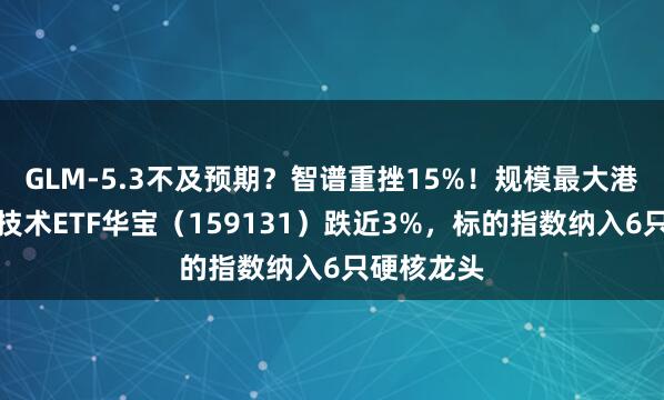 GLM-5.3不及预期？智谱重挫15%！规模最大港股通信息技术ETF华宝（159131）跌近3%，标的指数纳入6只硬核龙头
