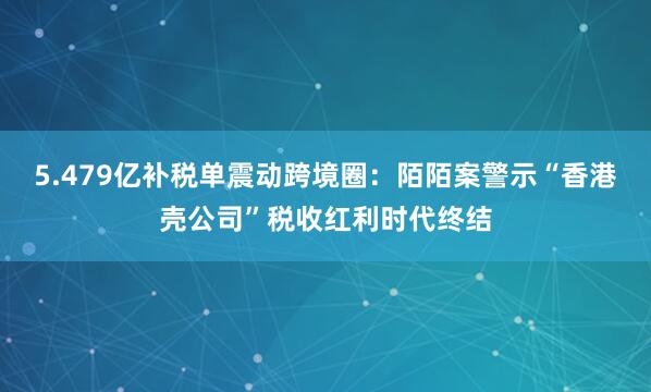 5.479亿补税单震动跨境圈：陌陌案警示“香港壳公司”税收红利时代终结