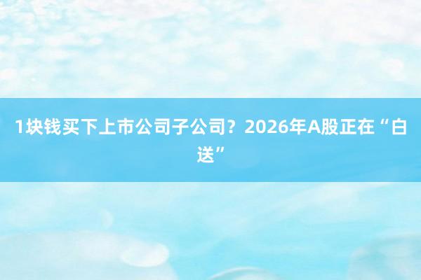1块钱买下上市公司子公司？2026年A股正在“白送”