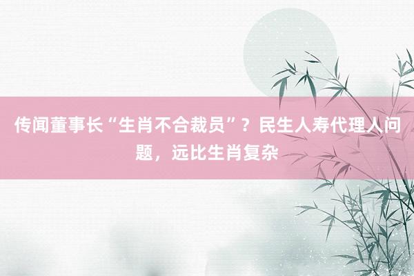 传闻董事长“生肖不合裁员”？民生人寿代理人问题，远比生肖复杂