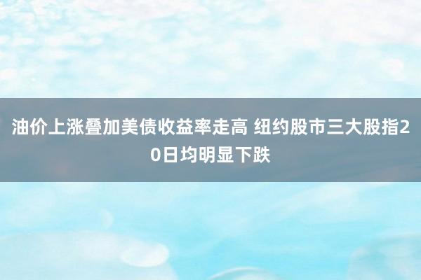 油价上涨叠加美债收益率走高 纽约股市三大股指20日均明显下跌