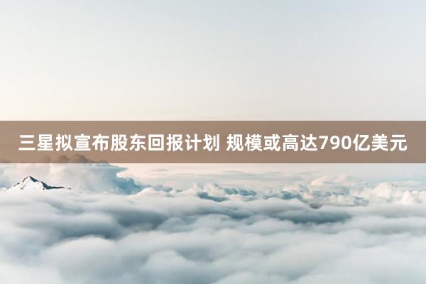 三星拟宣布股东回报计划 规模或高达790亿美元