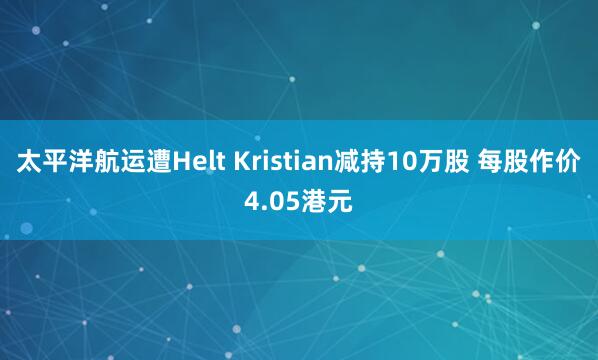 太平洋航运遭Helt Kristian减持10万股 每股作价4.05港元