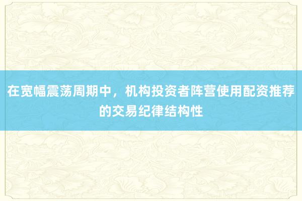 在宽幅震荡周期中，机构投资者阵营使用配资推荐的交易纪律结构性