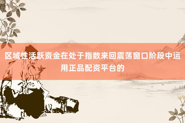 区域性活跃资金在处于指数来回震荡窗口阶段中运用正品配资平台的