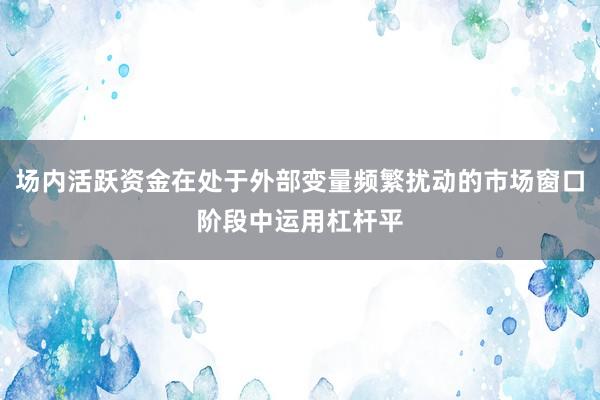 场内活跃资金在处于外部变量频繁扰动的市场窗口阶段中运用杠杆平
