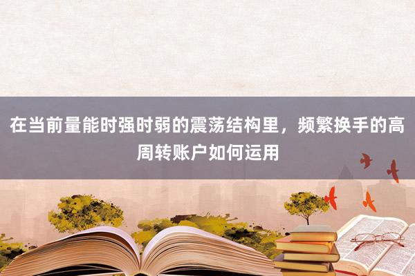 在当前量能时强时弱的震荡结构里，频繁换手的高周转账户如何运用