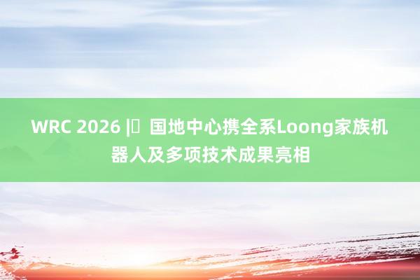 WRC 2026 | 国地中心携全系Loong家族机器人及多项技术成果亮相