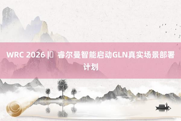WRC 2026 | 睿尔曼智能启动GLN真实场景部署计划