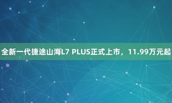 全新一代捷途山海L7 PLUS正式上市，11.99万元起
