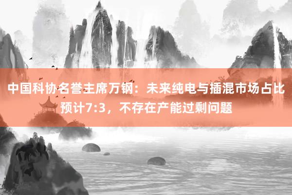 中国科协名誉主席万钢：未来纯电与插混市场占比预计7:3，不存在产能过剩问题