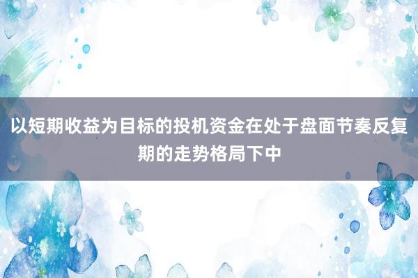 以短期收益为目标的投机资金在处于盘面节奏反复期的走势格局下中