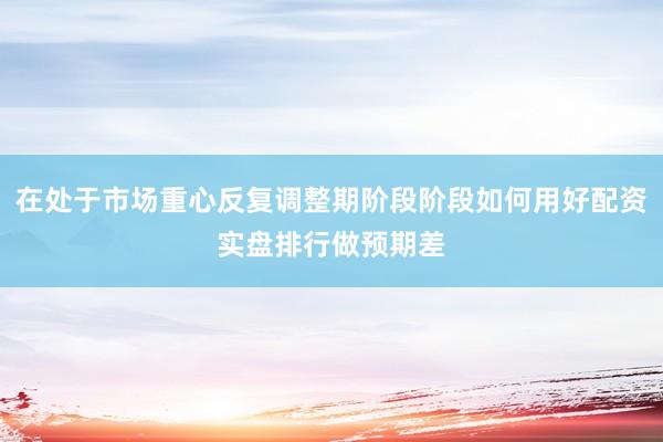 在处于市场重心反复调整期阶段阶段如何用好配资实盘排行做预期差