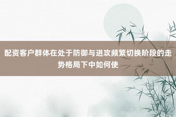 配资客户群体在处于防御与进攻频繁切换阶段的走势格局下中如何使
