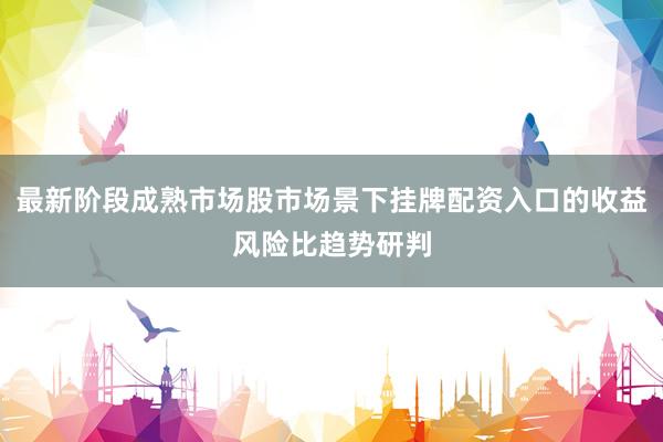 最新阶段成熟市场股市场景下挂牌配资入口的收益风险比趋势研判