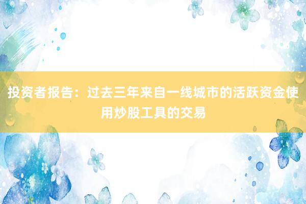 投资者报告：过去三年来自一线城市的活跃资金使用炒股工具的交易