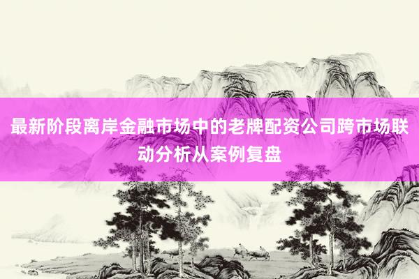 最新阶段离岸金融市场中的老牌配资公司跨市场联动分析从案例复盘