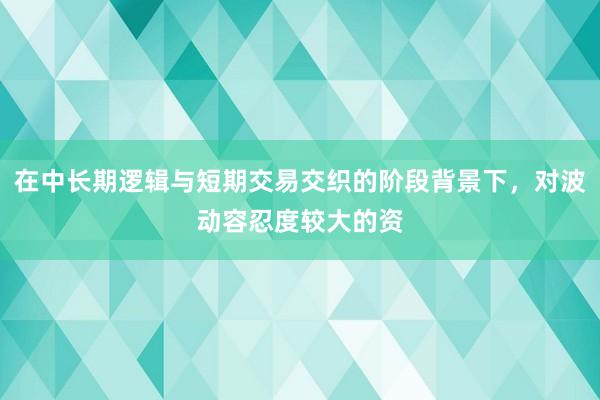 在中长期逻辑与短期交易交织的阶段背景下，对波动容忍度较大的资