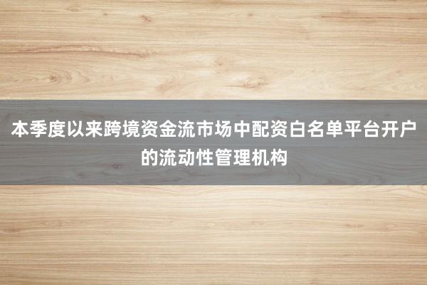 本季度以来跨境资金流市场中配资白名单平台开户的流动性管理机构