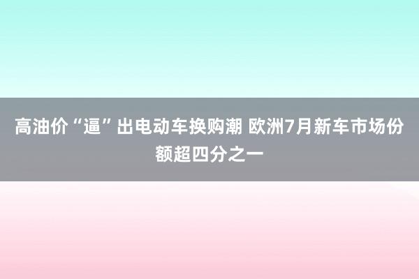 高油价“逼”出电动车换购潮 欧洲7月新车市场份额超四分之一