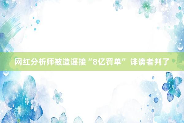 网红分析师被造谣接“8亿罚单” 诽谤者判了