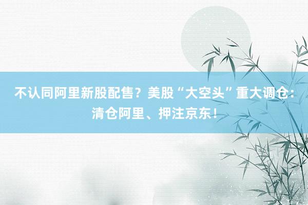不认同阿里新股配售？美股“大空头”重大调仓：清仓阿里、押注京东！