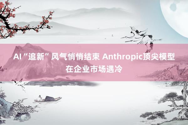 AI“追新”风气悄悄结束 Anthropic顶尖模型在企业市场遇冷