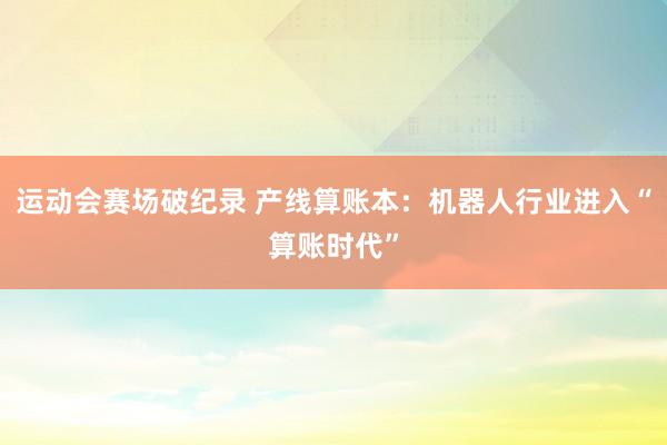 运动会赛场破纪录 产线算账本：机器人行业进入“算账时代”