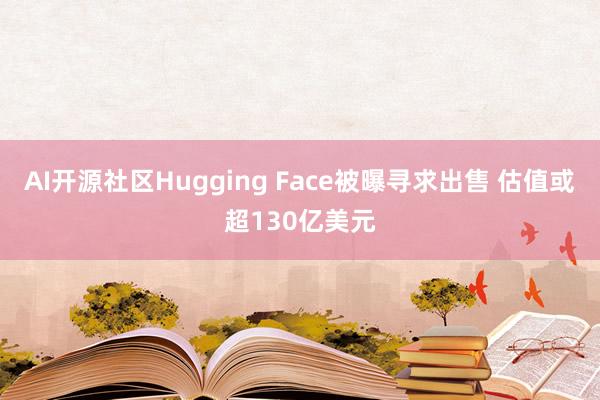 AI开源社区Hugging Face被曝寻求出售 估值或超130亿美元