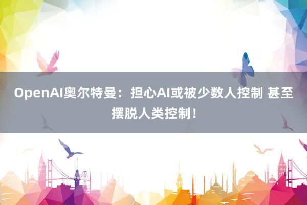 OpenAI奥尔特曼：担心AI或被少数人控制 甚至摆脱人类控制！