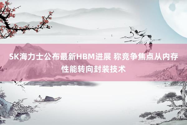 SK海力士公布最新HBM进展 称竞争焦点从内存性能转向封装技术