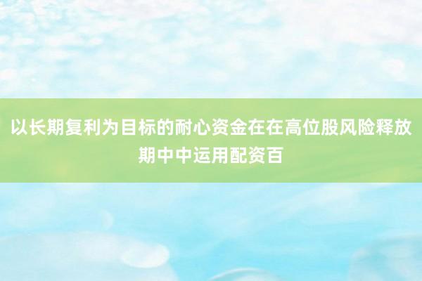 以长期复利为目标的耐心资金在在高位股风险释放期中中运用配资百