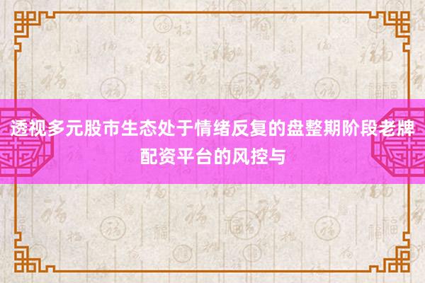 透视多元股市生态处于情绪反复的盘整期阶段老牌配资平台的风控与