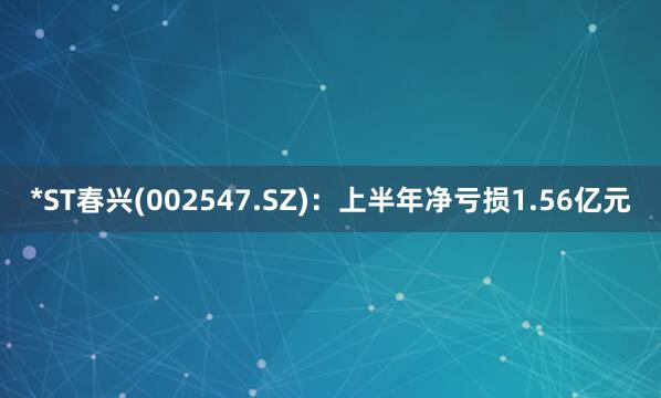 *ST春兴(002547.SZ)：上半年净亏损1.56亿元