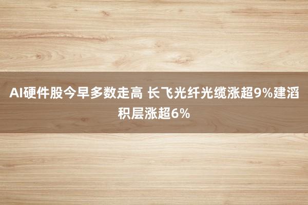 AI硬件股今早多数走高 长飞光纤光缆涨超9%建滔积层涨超6%