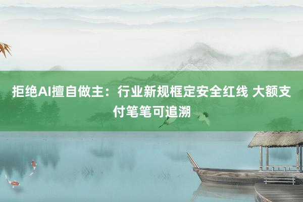 拒绝AI擅自做主：行业新规框定安全红线 大额支付笔笔可追溯
