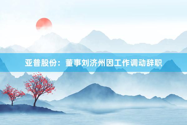 亚普股份：董事刘济州因工作调动辞职