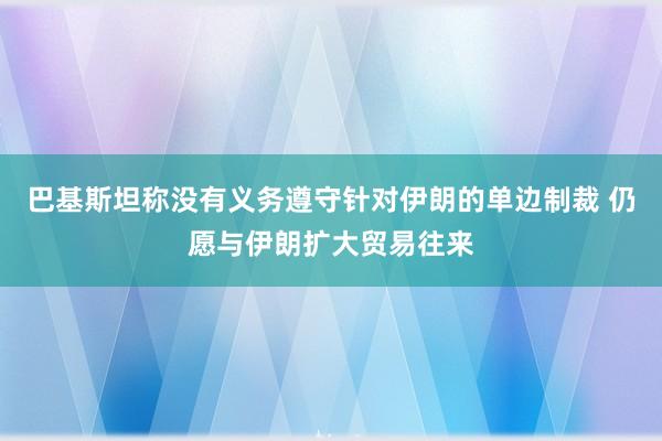 巴基斯坦称没有义务遵守针对伊朗的单边制裁 仍愿与伊朗扩大贸易往来