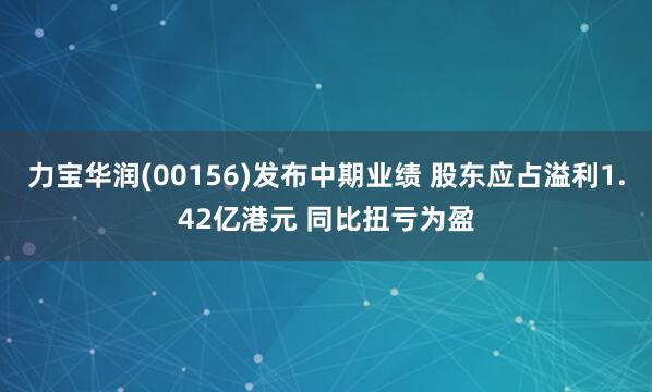 力宝华润(00156)发布中期业绩 股东应占溢利1.42亿港元 同比扭亏为盈
